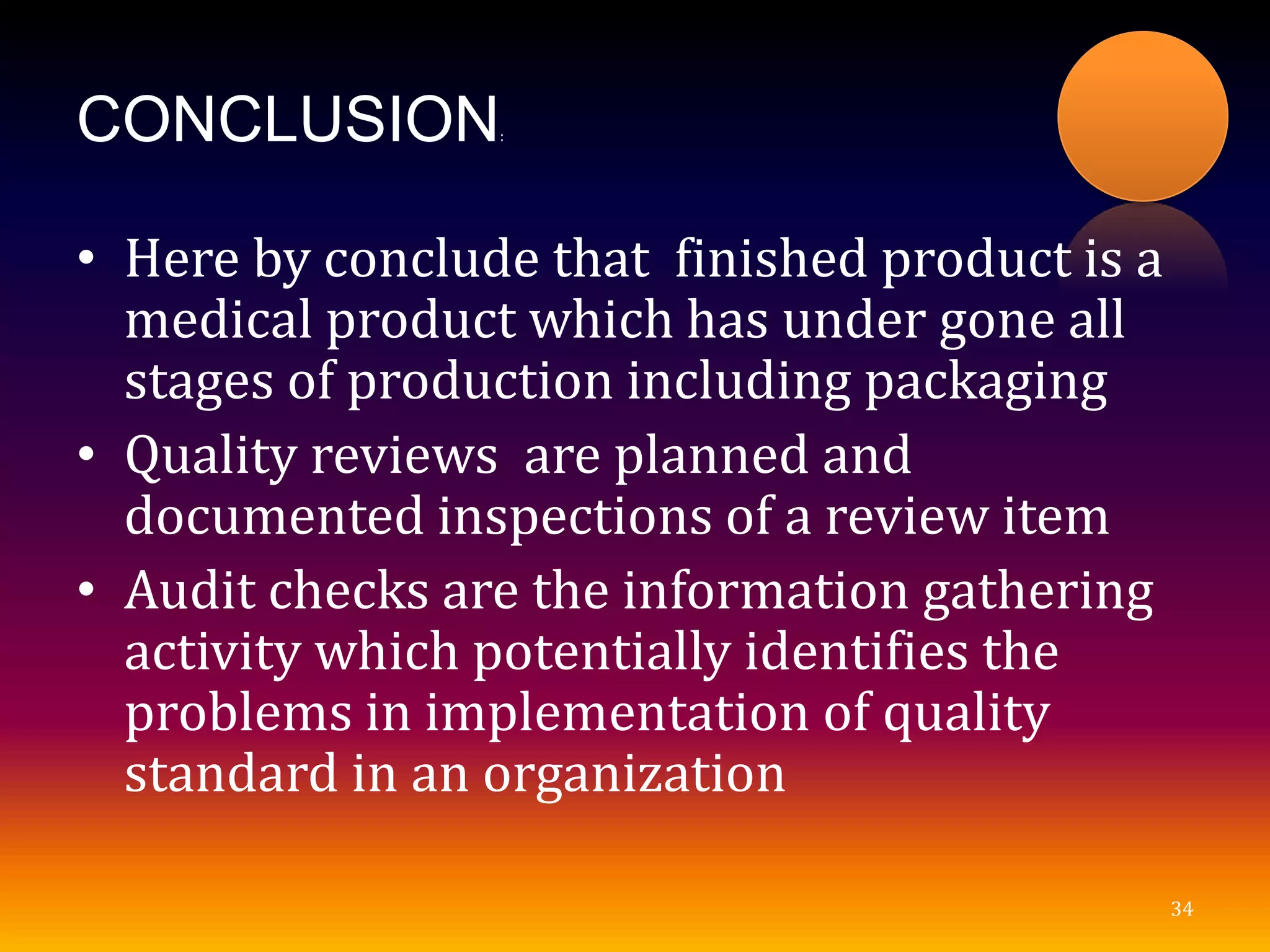 CONCLUSION:
• Here by conclude that finished product is a
medical product which has under gone all
stages of production including packaging
• Quality reviews are planned and
documented inspections of a review item
• Audit checks are the information gathering
activity which potentially identifies the
problems in implementation of quality
standard in an organization
34
 