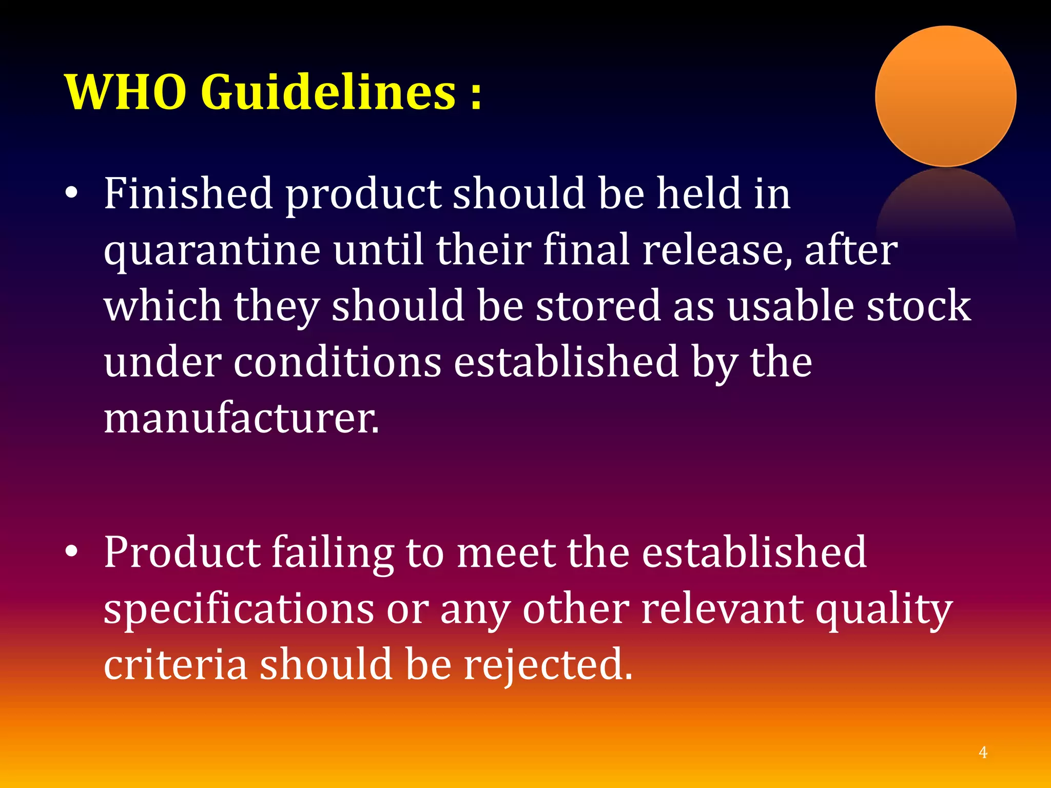 WHO Guidelines :
• Finished product should be held in
quarantine until their final release, after
which they should be stored as usable stock
under conditions established by the
manufacturer.
• Product failing to meet the established
specifications or any other relevant quality
criteria should be rejected.
4
 