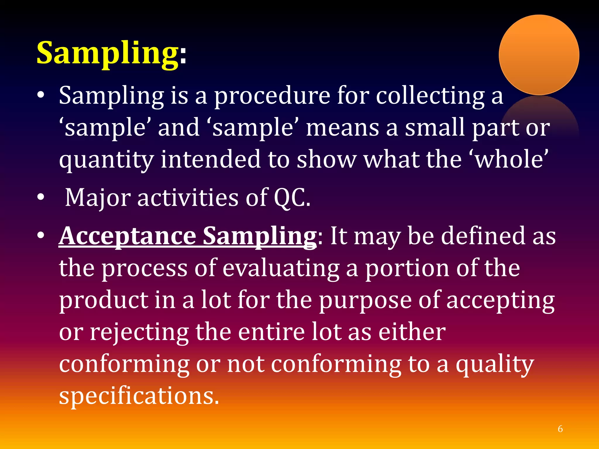 Sampling:
• Sampling is a procedure for collecting a
‘sample’ and ‘sample’ means a small part or
quantity intended to show what the ‘whole’
• Major activities of QC.
• Acceptance Sampling: It may be defined as
the process of evaluating a portion of the
product in a lot for the purpose of accepting
or rejecting the entire lot as either
conforming or not conforming to a quality
specifications.
6
 