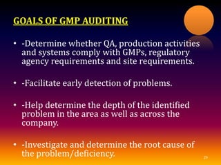 GOALS OF GMP AUDITING
• -Determine whether QA, production activities
and systems comply with GMPs, regulatory
agency requirements and site requirements.
• -Facilitate early detection of problems.
• -Help determine the depth of the identified
problem in the area as well as across the
company.
• -Investigate and determine the root cause of
the problem/deficiency. 29
 
