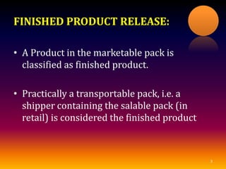 FINISHED PRODUCT RELEASE:
• A Product in the marketable pack is
classified as finished product.
• Practically a transportable pack, i.e. a
shipper containing the salable pack (in
retail) is considered the finished product
3
 