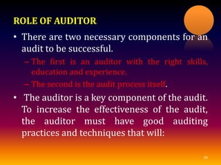 ROLE OF AUDITOR:
• There are two necessary components for an
audit to be successful.
– The first is an auditor with the right skills,
education and experience.
– The second is the audit process itself.
• The auditor is a key component of the audit.
To increase the effectiveness of the audit,
the auditor must have good auditing
practices and techniques that will:
30
 