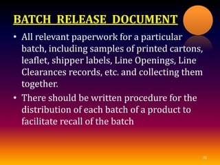 BATCH RELEASE DOCUMENT
• All relevant paperwork for a particular
batch, including samples of printed cartons,
leaflet, shipper labels, Line Openings, Line
Clearances records, etc. and collecting them
together.
• There should be written procedure for the
distribution of each batch of a product to
facilitate recall of the batch
32
 