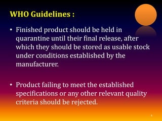 WHO Guidelines :
• Finished product should be held in
quarantine until their final release, after
which they should be stored as usable stock
under conditions established by the
manufacturer.
• Product failing to meet the established
specifications or any other relevant quality
criteria should be rejected.
4
 