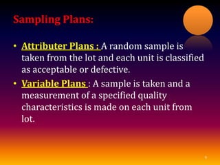 Sampling Plans:
• Attributer Plans : A random sample is
taken from the lot and each unit is classified
as acceptable or defective.
• Variable Plans : A sample is taken and a
measurement of a specified quality
characteristics is made on each unit from
lot.
9
 