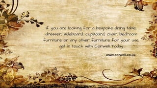 If you are looking for a bespoke dining table,
dresser, sideboard, cupboard, chair, bedroom
furniture or any other furniture for your use,
get in touch with Corwell Today
www.corwell.co.uk