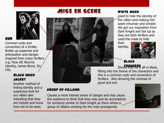 White Mask
Used to hide the identity of
the villain and making him
seem inhuman and sinister.
We got our inspiration from
Dark Knight and Set Up as
they are both thrillers and
used the mask to hide
their
identity.

Gun
Common code and
convention of a thriller.
Builds up suspense and
anticipation and danger.
Inspired from many thrillers
e.g. Face off, Bourne
Identity, James Bond, Sin
City.

Black
Trousers
Shows that he is all in black,

fitting into the theme of the characters and
this is a common code and convention of
thrillers. Also showing the contrast of
good and evil.

Black Hood
Jacket
Another method of
hiding identity and a
suspicious look for
our villain also
indicating that they
are trained and know
how not to be seen.

Group of Villains
Causes a more intense sense of danger and may cause
the audience to think that they may just be accomplices
for someone similar to Dark Knight as there where a
group of villains working for the main protagonist.

 