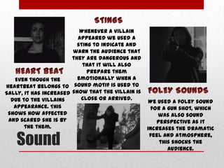 Whenever a villain
appeared we used a
sting to indicate and
warn the audience that
they are dangerous and
that it will also
prepare them
emotionally when a
Even though the
heartbeat belongs to sound motif is used to
Sally, it has increased show that the villain is
close or arrived.
due to the villains
appearance. This
shows how affected
and scared she is by
the them.

Sound

We used a foley sound
for a gun shot, which
was also sound
perspective as it
increases the dramatic
feel and atmosphere,
this shocks the
audience.

 