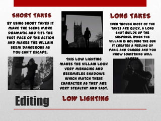 By using short takes it
make the scene more
dramatic and fits the
fast pace of the action
and makes the villain
seem dangerous as
you can’t escape.
This low lighting
makes the villain look
very menacing and
resembles shadows
which match their
character as they are
very stealthy and fast.

Editing

Even though most of the
takes are quick, a long
shot builds up the
suspense. When the
villain is holding the gun
it creates a feeling of
panic and danger and you
know something will
happen.

 