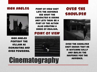 Point of view shot
lets the audience
see what the
character is seeing
and lets them be a
part of the action
also creating a
sense of realism.

High angles
portray the
villain as
dominating and
over powering.

Cinematography

Over the shoulder
shot shows that he
is watching sally
and builds the
suspense for the
audience.

 