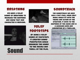 We used a foley
sound of breathing to
increase the suspense
and show that our
character is nervous.

Sound

The soundtrack we used
was a fast pace, drum beat
music which fit with the
theme and action of the
situation. It adds to the
suspense of the chase and is
a common code and
convention of a thriller.

By using a foley
sound of footsteps
it created sound
perspective which
enhances the sound
to the drama and
thrill of the film.

 