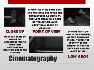A point of view shot lets
the audience see what the
character is looking at,
and lets them be a part
of the action, also
creating a sense of
realism.
We used a close up
shot of the
characters face to
show their
emotions and
reactions due to the
situation.

Cinematography

By using this low
shot in the beginning,
of feet running up
stairs, it hides the
identity of the
character and the
quick pace creates
more action.

 