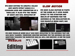 We used editing to create a black
and white effect which is a
common code and convention of a
thriller. It also fits the theme
of good and evil indicated by
black and white.

We used slow motion in parts
of the scene as it adds more
effect to the situation and
builds up suspense for the
audience as the realisation of,
for example being shot, has
really happened.

We used dissolve when sally was shot, indicating to the audience that she
was badly injured, therefore creating suspense for the audience and asks
questions towards the narrative such as, will she survive?, is she the main
character?

Editing

 