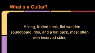 A long, fretted neck, flat wooden
soundboard, ribs, and a flat back, most often
with incurved sides
What s a Guitar?
 