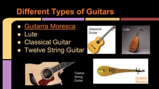 ● Guitarra Moresca
● Lute
● Classical Guitar
● Twelve String Guitar
Different Types of Guitars
Twelve
String
Guitar
Guitarra
Moresca
LuteClassical
Guitar
 