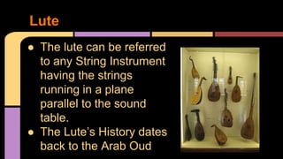 ● The lute can be referred
to any String Instrument
having the strings
running in a plane
parallel to the sound
table.
● The Lute’s History dates
back to the Arab Oud
Lute
 