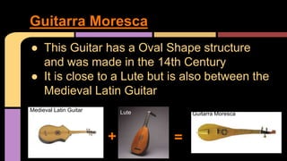 ● This Guitar has a Oval Shape structure
and was made in the 14th Century
● It is close to a Lute but is also between the
Medieval Latin Guitar
Guitarra Moresca
+ =
Medieval Latin Guitar Lute Guitarra Moresca
 