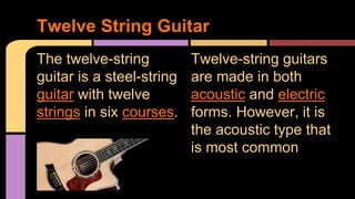 The twelve-string
guitar is a steel-string
guitar with twelve
strings in six courses.
Twelve String Guitar
Twelve-string guitars
are made in both
acoustic and electric
forms. However, it is
the acoustic type that
is most common
 