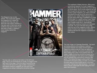 The masthead of Metal Hammer, offers some conventional aspects of a music magazine. It offers the title at the top of the front cover taking up all the space, this is so the audience can just flick through the self and see it. This means that to have a good magazine, you need a bold title that attracts the eye but at the same time, it speaks to your reader. Metal Hammer has  a big bold sharp white title of HAMMER but inside the first letter H, in graffiti writing it says “Metal”. this speaks to its audience by having a young vibe of graffiti inside the H, automatically bringing their audience forward and interested in the title. The use of the title being white, while the rest of the magazine is dark, offers a sense of rocker music style and makes the audience feel like the magazine is speaking to their culture. This Magazine has no side articles. This could work against the magazine as it makes the audience think they only care about the main article. However, it may also work in their favor as the audience may have to pick it up to see what is inside it, creating a more mystery behind the magazineThe main image is of Average Sevenfold. . the band are looking directly at the audience, making a connection between the reader and the band as it makes the audience feel as if they are talking to directly them however, the camera is pointed up at them making them seem more powerful than the reader, maybe hinting they should be looked up to. The band are posed to look serious and confident, and are dressed very masculine by wearing  dark gothic. This makes the target audience feel more connected to the band as they are likely to be around the same age and have similar trends to the band, once again making them feel connected. The picture itself is placed underneath the title making the band seem less important. The bar code, is vertical at the bottom of the left hand page. This is not conventional as usually it is bigger on the right hand of the page. I think the idea of having the bar code at the left hand of the page smaller is becoming a new fashion trends to magazine as more and more magazines are doing it making the convention change. 