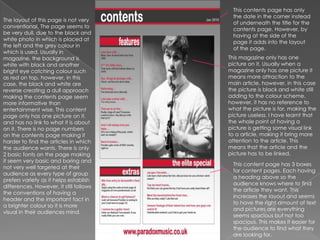 This contents page has only the date in the corner instead of underneath the title for the contents page. However, by having at the side of the page it adds into the layout of the page. The layout of this page is not very conventional. The page seems to be very dull, due to the black and white photo in which is placed at the left and the grey colour in which is used. Usually in magazine, the background is white with black and another bright eye catching colour such as red on top, however, in this case, the black and white are reverse creating a dull approach making the contents page seem more informative than entertainment wise. This content page only has one picture on it, and has no link to what it is about on it. There is no page numbers on the contents page making it harder to find the articles in which the audience wants. There is only 2 basic fonts on the page making it seem very basic and boring and not very well targeted at their audience as every type of group prefers variety as it helps establish differences. However, it still follows the conventions of having a header and the important fact in a brighter colour so it is more visual in their audiences mind. This magazine only has one picture on it. Usually when a magazine only has one picture it means more attraction to the main article, however, in this case the picture is black and white still adding to the colour scheme, however, it has no reference to what the picture is for, making the picture useless. I have learnt that the whole point of having a picture is getting some visual link to a article, making it bring more attention to the article. This means that the article and the picture has to be linked.  This content page has 3 boxes for content pages. Each having a heading above so the audience knows where to find the article they want. This increases the layout and seems to have the right amount of text and pictures are everything seems spacious but not too spacious. This makes it easier for the audience to find what they are looking for. 