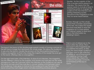 Quotes:  for the majority of the time a double article spread is an interview. This means that the spread needs to include at least 3 interesting quotes to engage the audience into the interview and getting interesting quotes exclusive to the magazine so ones they’ve never heard before. Borders: through out the whole spread their is borders separating all the text. This makes the reader become more likely to read the magazine as it is more spread out making it easier to read and take in the information by breaking it down. Their is a lot of references to the band within the article. This is because it is the magazines job to publishes the band, as they have the same target audience and they want to get attention for either an upcoming band or sell copies by having a well known band. This means the audience has to be constantly remembered of the bands name. The layout: the layout of this double page spread consists of having a picture on the left hand of page that dominants the whole page. This allows the audience to see who the band is. Usually the picture is of the band performing live so it makes a recognition as that is the closes the majority of the reader has ever got to the band, offering a like or a recognition.  On the right hand side, is the interview, to show its an interview, the magazine has the different colours for the question and answer and typically has the white background. Their are 3 pictures within the interview so the audience can see all the band and see what they look like in concert adding a link between band and audience. It also gives a chance for the audience to see the rest of the band not just the main singer whom normally everything revolves around. 