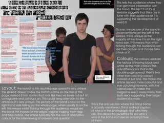 This tells the audience where they can get more information with the band. The fact that it’s a website suggests that they are in tune with their audience as it is supporting the development of web2.0.Picture: the picture of the band in unconventional on the left of the spread, this is unique as the majority of the time it is on the right hand side. This means that whilst flicking through the audience can see their picture and maybe take a look at it.Colours: the colours used are the typical of having black and white as the main colours, the only difference is that in this double page spread, their is two other eye catching colours instead of just one. This makes the article appear more colourful and eye catching however, with the colours used it makes the magazine seem more manly than both sex’s suggesting their target audience is male. Layout: the layout to this double page spread is very unique. This spread, doesn’t have the band’s name on the top of the page, instead it has quotes that look like they’ve been cut out of a magazine and just stuck on. This could bring attention to the article as it’s very unique. The picture of the band is now on the right hand side taking up the whole page, when usually its on the left, this means whilst flicking through the audience would see the band first instead of the article, maybe making them stop and take notice. The article typically has the use of alternative colours for the interviewing of answers and question This is the only section where the band name is actually mentioned. This is a direct caption of who is in the photograph and who they are. This allows the audience to see who’s who in the band and see an actual picture of them. 
