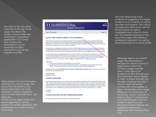 The mast head looks more professional suggesting the target audience is for students as well as teachers and parents. The colours are blue and white which are the school colours as well as complexity each other to stand out. The header is placed at the top of the page, they allows a professional approach as well as almost placing it as a brand name. The date of the new letter is placed at the top of the page, this allows the reader to know when the information is apparent/ applicable. It is in small text, to show the  information is not as important as other information such as the headers and title.  Although there is no context page, the information is headed this allows a sense of organisation which the content’s page normally gives, it also allows the audience to flick through and the information which applies to them  is shown through the headers meaning they don’t have to read the whole context only what applies to them. The headers are in blue, fitting into the stereotypic of the school colours however, in order to show it’s importance over the information text it is bolder to show it is more important and to capture the audiences eyes more effectively than the rest of the text. Goes straight into the information and has no contents page, this shows that the leaflet is only about information not other features in which a magazine such as heat offers interviews, top styles etc, Ht text is once again white and blue suggesting an almost uniform of context, keeping it very professional on a need to know bases only. 