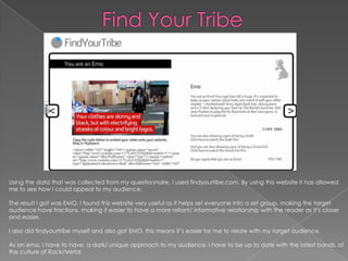 Find Your Tribe Using the data that was collected from my questionnaire, I used findyourtibe.com. By using this website it has allowed me to see how I could appeal to my audience. The result I got was EMO. I found this website very useful as it helps set everyone into a set group, making the target audience have fractions, making it easier to have a more reliant/ informative relationship with the reader as it’s closer and easier. I also did findyourtribe myself and also got EMO, this means it’s easier for me to relate with my target audience. As an emo, I have to have, a dark/ unique approach to my audience. I have to be up to date with the latest bands, of the culture of Rock/Metal.  