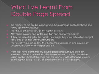 What I’ve Learnt From Double Page Spread the majority of the double page spread, have a image on the left hand side taking up the whole pageThey have a the interview on the right in columnsAlternative colours, one for the question and one for the answerIf they are advertising for the band’s new single they show a time line on right hand side of all their previous albums etc They usually have a headline that brings the audience in, and a summary underneath about who that person is etc.From this I have learnt, that my double page spread, should be of an interview. I will take on the idea of having a picture on the left hand side taking up the whole of the page and the interview with alternative colours on the right, helping to show an establishment of professionalism. 