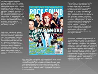This magazine offers the deal of having a free CD with it. This makes the audience automatically want to buy the magazine as it has a free CD, with bands they may like on as well as similar artists, which would be cheaper than going into a store and buying a CD. This makes the audience feel as if they are gaining something by buying the magazine, as well as getting 2 free poster, once again making the audience feel as if they are gaining something by purchasing the magazine rather than going on line and reading it for free. The masthead is not very conventional of a music magazine. The format is very curvy and not as bold as other music magazines, this could however suggest the magazine is aimed at a female audience, as the sharp fonts are not as appealing to women as curvy ones. The use of vibrant harmonious colours such as blue, yellow and white are more lighter than other magazines such as Q, similar to Glamour magazine giving it as sense of more femininity. Like all magazines the magazine uses a maximum of 3 - 4 colours, this gives it a sense of professionalism as it is not clogged with colours. Each magazine also either has bright clashing colours or calm harmonious colours, depending on who their target audience is. Rock sound, has its other features scattered at the top and bottom of the main cover, instead of at the side like many other magazines. This could give more of an importance to the band rather than the other features as it gives more advertisement. Usually a reader would be put off by big blocks of writing, however, to insure this doesn’t happen, the other features alternate colour, this makes the text seem less and easier to handle, as well as bringing attention to them. Rock Sound, follows the conventional rules of surrounding the main article. The advertisement of the main article is directly placed next to the image of the band PARAMORE, this makes the audience link the two as they are both place next to each other in the Main Article line, this gives a sense of relating, allowing fans of the band or similar bands want to by the magazine. The main image has a white outline to the picture, giving this magazine a friendlier approach compared to magazines such as NME which have bold harsh toned colours. This once again allows the audience to be linked with a more female audience then male. Rock sound also has their bar code conventionally at the bottom of the right hand page, this takes the audience eyes unconsciously away from it, as the colours are black and white, making the audience focus more on the product being sold to them than the bar code. However, unconsciously the audience is thinking that it is authentic due to it having a bar code making it more professional. 