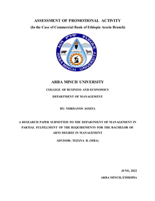 ASSESSMENT OF PROMOTIONAL ACTIVITY
(In the Case of Commercial Bank of Ethiopia Assela Branch)
ARBA MINCH UNIVERSITY
COLLEGE OF BUSINESS AND ECONOMICS
DEPARTMENT OF MANAGEMENT
BY: YORDANOS ASSEFA
A RESEARCH PAPER SUBMITTED TO THE DEPARTMENT OF MANAGEMENT IN
PARTIAL FULFILLMENT OF THE REQUIREMENTS FOR THE BACHELOR OF
ARTS DEGREE IN MANAGEMENT
ADVISOR: TEZANA B. (MBA)
JUNE, 2022
ARBA MINCH, ETHIOPIA
 