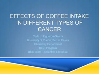 EFFECTS OF COFFEE INTAKE
IN DIFFERENT TYPES OF
CANCER
Carla J. Figueroa-García
University of Puerto Rico at Cayey
Chemistry Department
RISE Program
BIOL 3095 – Scientific Literature
 