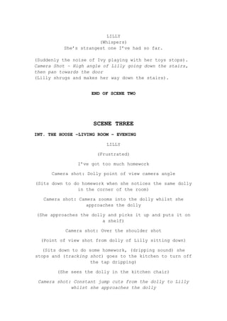 LILLY
(Whispers)
She’s strangest one I’ve had so far.
(Suddenly the noise of Ivy playing with her toys stops).
Camera Shot – High angle of Lilly going down the stairs,
then pan towards the door
(Lilly shrugs and makes her way down the stairs).
END OF SCENE TWO

SCENE THREE
INT. THE HOUSE –LIVING ROOM – EVENING
LILLY
(Frustrated)
I’ve got too much homework
Camera shot: Dolly point of view camera angle
(Sits down to do homework when she notices the same dolly
in the corner of the room)
Camera shot: Camera zooms into the dolly whilst she
approaches the dolly
(She approaches the dolly and picks it up and puts it on
a shelf)
Camera shot: Over the shoulder shot
(Point of view shot from dolly of Lilly sitting down)
(Sits down to do some homework, (dripping sound) she
stops and (tracking shot) goes to the kitchen to turn off
the tap dripping)
(She sees the dolly in the kitchen chair)
Camera shot: Constant jump cuts from the dolly to Lilly
whilst she approaches the dolly

 