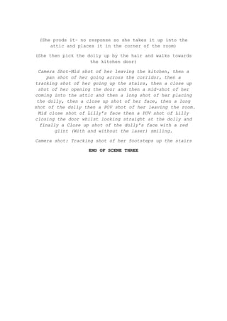 (She prods it- no response so she takes it up into the
attic and places it in the corner of the room)
(She then pick the dolly up by the hair and walks towards
the kitchen door)
Camera Shot-Mid shot of her leaving the kitchen, then a
pan shot of her going across the corridor, then a
tracking shot of her going up the stairs, then a close up
shot of her opening the door and then a mid-shot of her
coming into the attic and then a long shot of her placing
the dolly, then a close up shot of her face, then a long
shot of the dolly then a POV shot of her leaving the room.
Mid close shot of Lilly’s face then a POV shot of Lilly
closing the door whilst looking straight at the dolly and
finally a Close up shot of the dolly’s face with a red
glint (With and without the laser) smiling.
Camera shot: Tracking shot of her footsteps up the stairs
END OF SCENE THREE

 