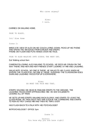 Who cares anyway?
Alex:
I care.
CARRIES ON WALKING HOME.
FADE TO BLACK.
Int/ Alex Home
Scene 2:
BIRDS EYE VIEW OF ALEX ON HIS COUCH LAYING DOWN, PICKS UP HIS PHONE
AND OPENS THE MESSAGE FROM EARLIER AND DROPS
PHONE ON FLOOR AND PUTS HANDS OVER HIS FACE.
FADE TO ALEX WALKING INTO SCHOOL THE NEXT DAY.
Ext/ Walking school 8am
CAMERA FOLLOWING ALEX WALKING TO SCHOOL. HE SEES HIS CRUSH ON THE
WAY THERE AND HER AND HER FRIENDS START LOOKING AT HIM AND LAUGHING.
WALKS INTO SCHOOL, NO ONE IS THERE, HE WALKS TO HIS CLASS. WHEN HE
ENTERS THE CLASS STILL NO ONE IS THERE, SUDDENLY THE CLASSROOM GOES
DARK AND LAUGHING FACES POP UP EVERYWHERE.
Alex;
AH WHAT THE FUCK WAS THAT.
STARTS HOLDING HIS HEAD IN PAIN AND DROPS TO THE GROUND, THE
LAUGHING FACES START APPROACHING HIM. HE SEE’S ELIZABETH
LEADING ALL OF THEM.
HE GETS UP AND STARTS WALKING BACK SLOWLY AND STARTS TO LEAVE THE
CLASS ROOM, HE THEN SEES THEY ARE EVEN IN THE CORRIDORS AND STARTS
TO RUN AS THEY CHASE HIM AND THEN HE TRIPS OVER
HAS FLASH BACK TO ATALK WITH HIS PSYCHOLOGIST
INT/PSYCHOLOGIST OFFICE 5pm
Scene 3:
Doctor:
You know why you are here right?
 