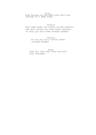 Alex:
Yeah because my mom made come here just
because of a dumb fight.
Doctor:
That dumb fight you almost killed someone…
She also thinks you need these sessions
To help you with some strange dreams?
Doctor:
So are you still having these
strange dreams?
Alex:
Yeah but they feel more and more
real everyday…
 