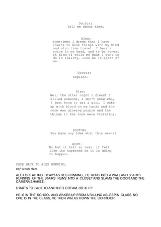 Doctor:
Tell me about them.
Alex:
sometimes I dream that I have
Powers to move things with my mind
and also time travel. I hear a
voice in my head, and to be honest
it kind of tells me what I want to
do in reality. Like he is apart of
me.
Doctor:
Explain…
Alex:
Well the other night I dreamt I
killed someone, I don't know who,
I just know it was a girl, I woke
up with blood on my hands and the
room was glowing purple and the
things in the room were vibrating.
DOCTOR:
You have any idea what this means?
ALEX:
No but it felt so real. it felt
like its happened or it is going
to happen.
FADE BACK TO ALEX RUNNING.
Int/ School 9am
ALEX BREATHING HEAVYAS HES RUNNING, HE RUNS INTO A WALLAND STARTS
RUNNING UP THE STAIRS. RUNS INTO A CLOSETAND SLAMS THE DOOR AND THE
CAMERA SHAKES.
STARTS TO FADE TO ANOTHER DREAM, OR IS IT?
HE IS IN THE SCHOOL AND WAKES UP FROM A FALLING ASLEEP IN CLASS, NO
ONE IS IN THE CLASS, HE THEN WALKS DOWN THE CORRIDOR.
 