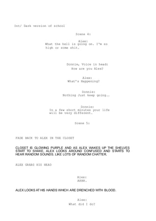 Int/ Dark version of school
Scene 4:
Alex:
What the hell is going on. I'm so
high or some shit.
Donnie, Voice in head:
How are you Alex?
Alex:
What’s Happening?
Donnie:
Nothing Just keep going..
Donnie:
In a few short minutes your life
will be very different.
Scene 5:
FADE BACK TO ALEX IN THE CLOSET
CLOSET IS GLOWING PURPLE AND AS ALEX WAKES UP THE SHELVES
START TO SHAKE, ALEX LOOKS AROUND CONFUSED AND STARTS TO
HEAR RANDOM SOUNDS. LIKE LOTS OF RANDOM CHATTER.
ALEX GRABS HIS HEAD
Alex:
AHHH.
ALEX LOOKS AT HIS HANDS WHICH ARE DRENCHED WITH BLOOD.
Alex:
What did I do?
 