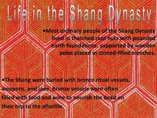 Life in the Shang Dynasty•Mostordinary people of the Shang Dynasty lived in thatched roof huts with pounded earth foundations, supported by wooden poles placed in stoned-filled trenches.•The Shang were buried with bronze ritual vessels, weapons, and jade. Bronze vessels were often filled with food and wine to nourish the dead on their trip to the afterlife. 