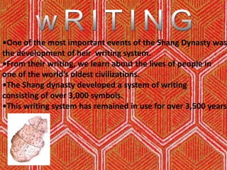 wRITING•One of the most important events of the Shang Dynasty wasthe development of heir  writing system.•From their writing, we learn about the lives of people in one of the world’s oldest civilizations.•The Shang dynasty developed a system of writing consisting of over 3,000 symbols. •This writing system has remained in use for over 3,500 years. 