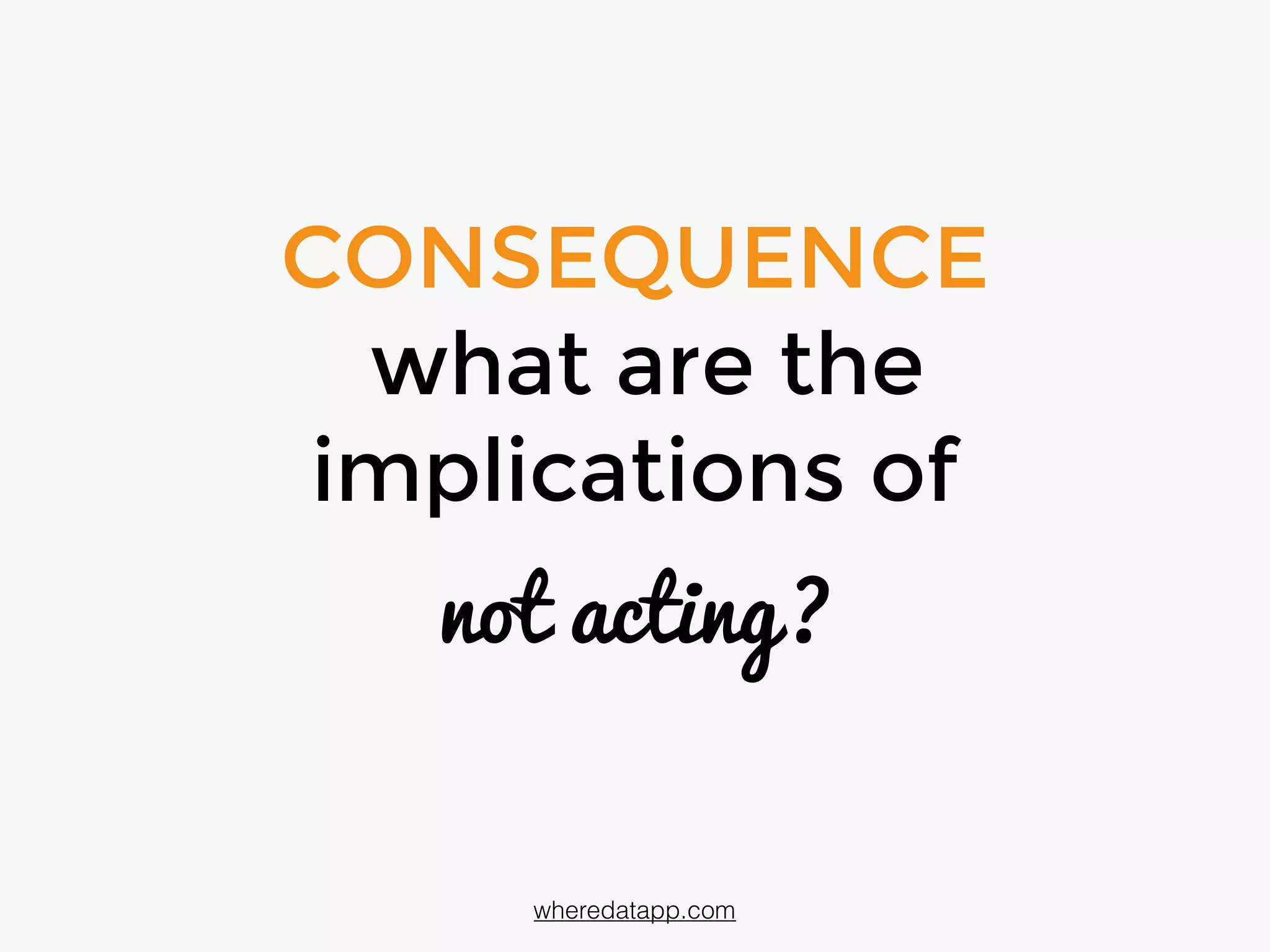 CONSEQUENCE
what are the
implications of
not acting?
wheredatapp.com
 