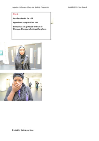 Hussain – Rahman – Khan and Abdelle Production   GAME OVER: Storyboard


 Shot 1 –

 Location: Outside the café

 Type of shot: Long shot/mid shot

 Sima comes out of the cafe and runs to
 Shoniqua. Shoniqua is looking at her phone.




Created By Halima and Sima
 