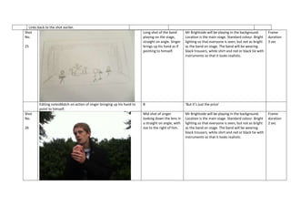 Links back to the shot earlier.
Shot
No.
25

Editing notesMatch on action of singer bringing up his hand to
point to himself.
Shot
No.
26

Long shot of the band
playing on the stage,
straight on angle. Singer
brings up his hand as if
pointing to himself.

Mr Brightside will be playing in the background.
Location is the main stage. Standard colour. Bright
lighting so that everyone is seen, but not as bright
as the band on stage. The band will be wearing
black trousers, white shirt and red or black tie with
instruments so that it looks realistic.

B

‘But it’s just the price’

Mid shot of singer
looking down the lens in
a straight on angle, with
Joe to the right of him.

Mr Brightside will be playing in the background.
Location is the main stage. Standard colour. Bright
lighting so that everyone is seen, but not as bright
as the band on stage. The band will be wearing
black trousers, white shirt and red or black tie with
instruments so that it looks realistic.

Frame
duration
3 sec

Frame
duration
2 sec

 