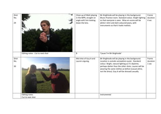 Shot
No.

Close-up of Matt playing
in the MPR, straight on
angle with him looking
down the lens.

Editing notes - Cut to next shot
Shot
No.
30

Editing notes
Cut to next shot

B

‘Cause I’m Mr Brightside’

Mid shot of Guy A and
Lauren arguing.

29

Mr Brightside will be playing in the background.
Frame
Music Practice room. Standard colour. Bright lighting duration
so that everyone is seen. Mise-en-scene will be
4 sec
white t-shirt and dark coloured jeans, with
instruments so that it looks realistic.

Mr Brightside will be playing in the background.
Location is outside somewhere quiet. Standard
colour. Bright, natural lighting as it’s daytime,
perhaps darker than the other shots. Lauren will be
wearing the same clothes as before (casual attire,
not the dress). Guy A will be dressed casually.

Instrumental

Frame
duration
1 sec

 