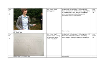 Shot
No.

Mid shot of Jordan
playing guitar.

33

Editing notes
Cut to next shot
Shot
No.

Editing notes - Cut to next shot

Frame
duration
1 sec

Instrumental
Mid shot of Guy A
stalking Lauren. Looking
at pictures of Lauren
whilst on the field.

34

Mr Brightside will be playing in the background.
Music Practice room. Standard colour. Bright lighting
so that everyone is seen. Mise-en-scene will be
white t-shirt and dark coloured jeans, with
instruments so that it looks realistic.

Mr Brightside will be playing in the background. Field
for location to show his loneliness and solitary.
Bright, daylight. Guy A will be wearing casual attire.

Instrumental

Frame
duration
3 sec

 