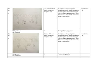 Shot
No.

Long shot of the band
playing on the field,
straight on angle.

Mr Brightside will be playing in the
background. Field for location as the band
play. The lighting will be natural daylight.
They will be wearing black trousers, white
shirt and red or black tie with instruments
so that it looks realistic.

A

‘Coming out of my cage/ and’

Mid shot of the band
playing on the field,
straight on angle.

Mr Brightside will be playing in the
background. Field for location as the band
play. The lighting will be natural daylight.
They will be wearing black trousers, white
shirt and red or black tie with instruments
so that it looks realistic.

A

‘I’ve been doing just fine’

37

Editing notes
Cut to next sho
Shot
No.
38

Editing notes
Cut to next shot

Frame duration
4 sec

Frame duration
3 sec

 