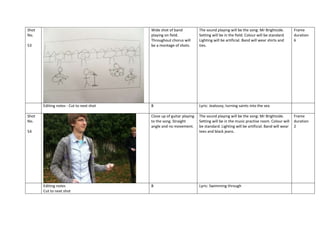 Shot
No.

Wide shot of band
playing on field.
Throughout chorus will
be a montage of shots.

Editing notes - Cut to next shot
Shot
No.

B

Lyric: Jealousy, turning saints into the sea

Close up of guitar playing
to the song. Straight
angle and no movement.

53

The sound playing will be the song: Mr Brightside.
Setting will be in the field. Colour will be standard.
Lighting will be artificial. Band will wear shirts and
ties.

The sound playing will be the song: Mr Brightside.
Setting will be in the music practise room. Colour will
be standard. Lighting will be artificial. Band will wear
tees and black jeans.

B

Lyric: Swimming through

54

Editing notes
Cut to next shot

Frame
duration
6

Frame
duration
2

 