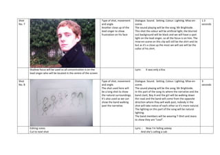 Shot
No. 7

Type of shot, movement
and angle.
Another close up of the
lead singer to show
frustration on his face

Shallow focus will be used so all concentration is on the
lead singer who will be located in the centre of the screen
Shot
No. 8

Lyric:

Type of shot, movement
and angle.
The shot used here will
be a long shot to show
the natural surroundings.
It’s also used so we can
show the band walking
past the narrative.

Editing notes
Cut to next shot

Dialogue. Sound. Setting. Colour. Lighting. Mise-enscene.
The sound playing will be the song; Mr Brightside.
This shot the colour will be artificial light, the blurred
out background will be black and we will have a spot
light on the lead singer, so all the focus is on him. The
mise-en-scene on this clip will still be the shirt and tie
but as it’s a close up the most we will see will be the
collar of his shirt.

1.5
seconds

It was only a kiss

Dialogue. Sound. Setting. Colour. Lighting. Mise-en3
scene.
seconds
The sound playing will be the song; Mr Brightside.
In this part of the song its where the narrative and the
band clash; Boy A and the girl will be walking down
the road and the band will come from the opposite
direction where they will walk past, nobody in the
shot will take notice of each other so it’s more natural.
The lighting on this part of the song will be natural
lighting.
The band members will be wearing T-Shirt and Jeans
to show they are “cool”.
Lyric: : Now I’m falling asleep
And she’s calling a cab

 