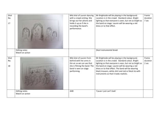 Shot
No.

Mid shot of Lauren dancing
with a crowd smiling. She
brings out her phone and
holds it up as if she is
recording the band’s
performance.

17

Editing notes
Match on action
Shot
No.

Mr Brightside will be playing in the background.
Location is in the crowd. Standard colour. Bright
lighting so that everyone is seen, but not as bright as
the band on stage. Lauren will be wearing a red
dress or to that effect.

Short instrumental break

Mid shot of Lauren from
behind with her arms in
the air so we can see that
she is filming the band. The
band is seen on stage
performing.

18

Editing notes
Match on action

Frame
duration
7 sec

Mr Brightside will be playing in the background.
Location is in the crowd. Standard colour. Bright
lighting so that everyone is seen, but not as bright as
the band on stage. Lauren will be wearing a red
dress or to that effect. The band will be wearing
black trousers, white shirt and red or black tie with
instruments so that it looks realistic.

AAB

‘Cause I just can’t look’

Frame
duration
2 sec

 