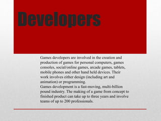 Developers
Games developers are involved in the creation and
production of games for personal computers, games
consoles, social/online games, arcade games, tablets,
mobile phones and other hand held devices. Their
work involves either design (including art and
animation) or programming.
Games development is a fast-moving, multi-billion
pound industry. The making of a game from concept to
finished product can take up to three years and involve
teams of up to 200 professionals.
 